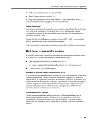 Uso de Solid Edge con otras aplicaciones Capítulo 10



•   Todas las superficies spline B como tipo 128
•   Superficies recortadas como tipo 144
Si las opciones de entidades arriba mencionadas no están disponibles, defina la
opción de exportación a Unigraphics en caso de que lo esté.

Revise el resultado
Una vez convertido el archivo, asegúrese de comprobar el resultado. Revise los datos
en el archivo de anotaciones. Compruebe las opciones seleccionadas para la
conversión y asegúrese de que los resultados sean correctos. Si encuentra errores,
investigue la posible causa.

Guarde el archivo Solid Edge convertido en formato IGES (.IGS) y compruebe el
archivo resultante para ver si contiene lo que esperaba.

Grabe las opciones y mantenga estos registros para usarlos en futuras conversiones.


Qué hacer si encuentra errores
Si descubre errores en la conversión, debe analizar el problema y determinar dónde
se ha producido. Al analizar el problema, debe tener en cuenta:

•   ¿Hay algún error en el archivo de anotaciones IGES?
•   ¿Se produjo algún problema en la prueba de bucle en el sistema de envío?
•   ¿Recibió errores del sistema receptor?

Mensajes de error del archivo de anotaciones IGES
Si el archivo de anotaciones contiene mensajes de error, intente eliminar la operación
causante del problema. Una vez eliminada, intente volver a guardar el archivo en
formato IGES. Si el problema se resuelve de este modo, investigue la geometría de la
operación causante del problema. Considere la posibilidad de usar otro método para
construir la operación. Si no hay otros métodos de creación y la operación no es
necesaria para la conversión, elimínela. Como regla general, el problema debe
resolverse antes de continuar con la conversión.

Errores en la prueba de bucle
Aunque no siempre es una prueba concluyente, sí es buen indicador de que se
encuentra en el camino correcto. Si este proceso no consigue leer el archivo
correctamente, investigue las operaciones que han fallado. Determine si estas
operaciones son necesarias para la conversión, y si pueden crearse de forma más
sencilla.




                                                                                   497
 