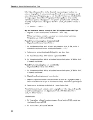Capítulo 10 Manual del Usuario de Solid Edge



                    Solid Edge utiliza un archivo similar durante la importación para localizar los
                    archivos Unigraphics. El archivo search_opt.def reside en la misma carpeta que el
                    archivo de conjunto Unigraphics que se está abriendo. Contiene una lista de ámbitos
                    de búsqueda para abrir archivos Unigraphics. Solid Edge busca en las carpetas
                    especificadas y en sus subcarpetas. Si, por ejemplo, quiere buscar la carpeta UG
                    Assembly Test y todas sus subcarpetas, el archivo search_opt.def debe contener la
                    entrada:
                    s:UG Assembly Test..

                    Hay dos formas de abrir un archivo de pieza de Unigraphics en Solid Edge
                    •   Importar los datos no asociativos de Parasolid a Solid Edge.
                    •   Utilizar incrustación asociativa para crear un vínculo entre el archivo de
                        Unigraphics y el modelo de Solid Edge.
                    Para abrir un archivo de pieza sin asociatividad
                    1. Haga clic en Abrir en el menú Archivo.

                    2. En el cuadro de diálogo Abrir archivo, del cuadro Archivos de tipo, defina el
                        formato del documento como Archivos Unigraphics (*.PRT)

                    3. Seleccione el archivo de pieza de Unigraphics que desee abrir.

                    4. En el cuadro de diálogo Abrir archivo, haga clic en Abrir.

                    5. En el cuadro de diálogo Nuevo, seleccione la plantilla de pieza (NORMAL.PAR)
                        y haga clic en Aceptar.

                    Para abrir un archivo de pieza con asociatividad
                    1. Haga clic en Nuevo en el menú Archivo.

                    2. En el cuadro de diálogo Nuevo, seleccione la plantilla de pieza (NORMAL.PAR)
                        y haga clic en Aceptar.

                    3. Haga clic en Copiar pieza en el menú Insertar.

                    4. Defina el tipo de documento como documento de pieza de Unigraphics (*.PRT)
                        en el cuadro Archivos de tipo en el cuadro de diálogo Seleccionar copia de pieza.

                    5. Seleccione el archivo que desee insertar y haga clic en Abrir.

                    Para establecer un vínculo asociativo entre Unigraphics y Solid Edge, ha de guardar
                    los archivos en Unigraphics con el parámetro UGII_MONIKER del archivo
                    UGII_env.dat ajustado a 1.

                    Para hacer esto:

                    1. En Unigraphics, utilice el bloc de notas para abrir el archivo UGII_env.dat que
                        se ubica en la carpeta UGII.

                    2. En el este archivo, busque MONIKER.


502
 