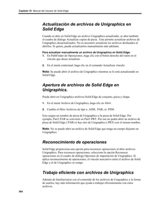 Capítulo 10 Manual del Usuario de Solid Edge




                    Actualización de archivos de Unigraphics en
                    Solid Edge
                    Cuando se abre en Solid Edge un archivo Unigraphics actualizado, se abre también
                    el cuadro de diálogo Actualizar copias de pieza. Este permite actualizar archivos de
                    Unigraphics desactualizados. No es necesario actualizar los archivos desfasados al
                    abrirlos. Si quiere, puede actualizarlos manualmente más adelante.

                    Para actualizar manualmente un archivo de Unigraphics en Solid Edge:
                    1. En PathFinder de Operaciones, haga clic con el botón derecho del ratón en el
                        vínculo que desee actualizar.

                    2. En el menú contextual, haga clic en el comando Actualizar vínculo.

                    Nota: Se puede abrir el archivo de Unigraphics mientras se lo está actualizando en
                    Solid Edge.


                    Apertura de archivos de Solid Edge en
                    Unigraphics.
                    Puede abrir en Unigraphics archivos Solid Edge de conjunto, pieza y chapa.

                    1. En el menú Archivo de Unigraphics, haga clic en Abrir.

                    2. Cambie el filtro Archivos de tipo a .ASM, .PAR, or .PSM.

                    Esto asigna un nombre de pieza de Unigraphics a la pieza de Solid Edge. Por
                    ejemplo, Part1.PAR se convierte en Part1.PRT. Por eso no podrá abrir un archivo de
                    pieza de Solid Edge (.PAR) si hay otro de Unigraphics (.PRT) con el mismo nombre.

                    Nota: No se puede abrir un archivo de Solid Edge que tenga un cuerpo disjunto en
                    Unigraphics.


                    Reconocimiento de operaciones
                    Solid Edge proporciona una opción para reconocer operaciones al abrir archivos
                    Unigraphics. Para reconocer operaciones, seleccione la opción Reconocer
                    operaciones en el cuadro de diálogo Opciones de importación de Unigraphics. Si
                    aplica reconocimiento de operaciones, el vínculo asociativo entre el archivo de Solid
                    Edge y el de Unigraphics se rompe.


                    Trabajo eficiente con archivos de Unigraphics
                    Además de familiarizarse con el contenido de los archivos de Unigraphics y la forma
                    de usarlos, hay más información que ayuda a trabajar eficientemente con estos
                    archivos.
504
 