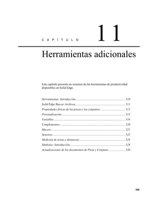 C     A     P      Í    T     U     L     O                       11
Herramientas adicionales


Este capítulo presenta un resumen de las herramientas de productividad
disponibles en Solid Edge.


Herramientas: Introducción .................................................................. 510
Solid Edge Buscar Archivos................................................................... 511
Propiedades físicas de las piezas y los conjuntos.................................. 512
Personalización...................................................................................... 515
Variables ................................................................................................ 516
Complementos........................................................................................ 520
Macros ................................................................................................... 521
Sensores ................................................................................................. 522
Medición de áreas y distancias.............................................................. 524
Símbolos: Introducción.......................................................................... 528
Actualizaciones de los documentos de Pieza y Conjunto ...................... 530




                                                                                                                 509
 