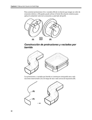 Capítulo 2 Manual del Usuario de Solid Edge



                    Para construir protrusiones (A) o vaciados (B) de revolución que tengan un valor de
                    extensión inferior a 360 grados puede utilizar el botón Revolución simétrica para
                    aplicar la mitad del valor de la extensión a cada lado del perfil.




                    Construcción de protrusiones y vaciados por
                    barrido




                    Las protrusiones y vaciados por barrido se construyen extruyendo una o más
                    secciones transversales (A) a lo largo de una o más curvas de trayectoria (B).




42
 