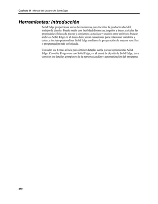 Capítulo 11 Manual del Usuario de Solid Edge




Herramientas: Introducción
                    Solid Edge proporciona varias herramientas para facilitar la productividad del
                    trabajo de diseño. Puede medir con facilidad distancias, ángulos y áreas; calcular las
                    propiedades físicas de piezas y conjuntos; actualizar vínculos entre archivos; buscar
                    archivos Solid Edge en el disco duro; crear ecuaciones para relacionar variables y
                    cotas; e incluso personalizar Solid Edge mediante la preparación de macros sencillas
                    o programación más sofisticada.

                    Consulte los Temas afines para obtener detalles sobre varias herramientas Solid
                    Edge. Consulte Programar con Solid Edge, en el menú de Ayuda de Solid Edge, para
                    conocer los detalles completos de la personalización y automatización del programa.




510
 