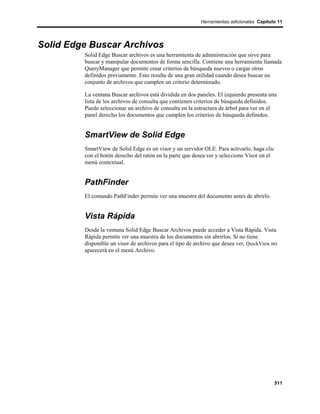 Herramientas adicionales Capítulo 11




Solid Edge Buscar Archivos
         Solid Edge Buscar archivos es una herramienta de administración que sirve para
         buscar y manipular documentos de forma sencilla. Contiene una herramienta llamada
         QueryManager que permite crear criterios de búsqueda nuevos o cargar otros
         definidos previamente. Esto resulta de una gran utilidad cuando desea buscar un
         conjunto de archivos que cumplen un criterio determinado.

         La ventana Buscar archivos está dividida en dos paneles. El izquierdo presenta una
         lista de los archivos de consulta que contienen criterios de búsqueda definidos.
         Puede seleccionar un archivo de consulta en la estructura de árbol para ver en el
         panel derecho los documentos que cumplen los criterios de búsqueda definidos.


         SmartView de Solid Edge
         SmartView de Solid Edge es un visor y un servidor OLE. Para activarlo, haga clic
         con el botón derecho del ratón en la parte que desea ver y seleccione Visor en el
         menú contextual.


         PathFinder
         El comando PathFinder permite ver una muestra del documento antes de abrirlo.


         Vista Rápida
         Desde la ventana Solid Edge Buscar Archivos puede acceder a Vista Rápida. Vista
         Rápida permite ver una muestra de los documentos sin abrirlos. Si no tiene
         disponible un visor de archivos para el tipo de archivo que desea ver, QuickView no
         aparecerá en el menú Archivo.




                                                                                             511
 