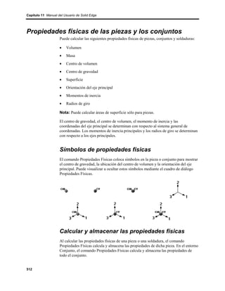 Capítulo 11 Manual del Usuario de Solid Edge




Propiedades físicas de las piezas y los conjuntos
                    Puede calcular las siguientes propiedades físicas de piezas, conjuntos y soldaduras:

                    •   Volumen
                    •   Masa
                    •   Centro de volumen
                    •   Centro de gravedad
                    •   Superficie
                    •   Orientación del eje principal
                    •   Momentos de inercia
                    •   Radios de giro

                    Nota: Puede calcular áreas de superficie sólo para piezas.

                    El centro de gravedad, el centro de volumen, el momento de inercia y las
                    coordenadas del eje principal se determinan con respecto al sistema general de
                    coordenadas. Los momentos de inercia principales y los radios de giro se determinan
                    con respecto a los ejes principales.


                    Símbolos de propiedades físicas
                    El comando Propiedades Físicas coloca símbolos en la pieza o conjunto para mostrar
                    el centro de gravedad, la ubicación del centro de volumen y la orientación del eje
                    principal. Puede visualizar u ocultar estos símbolos mediante el cuadro de diálogo
                    Propiedades Físicas.




                    Calcular y almacenar las propiedades físicas
                    Al calcular las propiedades físicas de una pieza o una soldadura, el comando
                    Propiedades Físicas calcula y almacena las propiedades de dicha pieza. En el entorno
                    Conjunto, el comando Propiedades Físicas calcula y almacena las propiedades de
                    todo el conjunto.


512
 