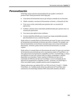 Herramientas adicionales Capítulo 11




Personalización
         Solid Edge incluye opciones de personalización que ayudan a aumentar la
         productividad. Puede personalizar Solid Edge para:

         •   Crear barras de herramientas nuevas que incluyan comandos de uso frecuente.
         •   Añadir comandos a una barra de herramientas existentes, o eliminarlos de ella.
         •   Crear nuevas teclas contextuales para ajustarse más a su secuencia de
             operaciones.
         •   Cambiar o eliminar teclas contextuales predeterminadas para ajustarse más a su
             secuencia de operaciones.
         •   Usar macros para agilizar tareas cotidianas.
         •   Construir plantillas definidas por el usuario que tengan propiedades pensadas
             para documentos de uso y creación frecuente.
         Puede utilizar el comando Barras de Herramientas del menú Ver para crear una barra
         de herramientas personalizada con botones que utilice a menudo. Por ejemplo, una
         barra de herramientas con los botones necesarios para crear un tipo de documento
         determinado. Asimismo, puede retornar una barra de herramientas a su estado
         original.

         Puede utilizar el comando Barras de Herramientas del menú Ver para crear una barra
         de herramientas personalizada que active un programa creado en Visual Basic o en
         otras aplicaciones de programación compatibles con OLE. Con Solid Edge, se ofrece
         una biblioteca de tipos que contiene todos los objetos, propiedades y métodos
         disponibles con el producto. Puede visualizar la biblioteca de tipos con el
         examinador de biblioteca de tipos de Visual Basic o con el examinador de una
         aplicación de programación compatible con OLE. Asimismo, con Solid Edge se
         ofrece una amplia ayuda y ejemplos prácticos para la programación.

         Algunas aplicaciones que admiten OLE son VBA (en Excel), Visual C++ Delphi,
         Visual Basic, etc. También puede utilizar una aplicación de Visual Basic para
         comunicarse con Solid Edge mediante DDE (intercambio dinámico de datos).




                                                                                             515
 