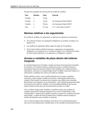 Capítulo 11 Manual del Usuario de Solid Edge



                    He aquí otros ejemplos de construcción de la tabla de variables:

                        Tipo        Nombre         Valor          Fórmula
                        Variable    c              2.0 kg
                        Variable    d              10 rad         @c:bearing.xls!sheet1!R6C3
                        Variable    e              20 mm          @c:bearing.xls!sheet1!R6C3
                        Cota        f              8.5 mm         (1,5 + Func.(func1(c,d)))^2


                    Normas relativas a los argumentos
                    En la tabla de variables, los argumentos se rigen por las siguientes convenciones:

                    •     En la línea de sintaxis, los argumentos obligatorios se escriben en negrita y los
                          optativos no.
                    •     Los nombres de argumentos deben seguir las reglas de Visual Basic.
                    •     En los textos donde se definan funciones y argumentos, los argumentos
                          obligatorios y los optativos no se escriben en negrita. Use el formato de la línea
                          de sintaxis para determinar si un argumento es obligatorio u optativo.


                    Acceso a variables de pieza dentro del entorno
                    Conjunto
                    El comando Inspeccionar Variables, situado en la barra de herramientas Comandos
                    de Conjunto en el entorno Conjunto, proporciona acceso a variables de pieza y
                    subconjunto dentro del entorno Conjunto. Para modificar una variable de pieza o
                    subconjunto, seleccione el comando Inspeccionar Variables, seleccione la pieza o el
                    subconjunto y modifique los valores en la tabla de variables.

                    Puede modificar valores, crear variables definidas por el usuario, introducir
                    ecuaciones, copiar y pegar variables entre piezas y subconjuntos dentro de un
                    conjunto. Para acceder a las piezas de un conjunto, éstas deben estar contenidas
                    directamente en el conjunto o en un subconjunto. Estos métodos proporcionan todas
                    las funciones de la tabla de variables, con la comodidad añadida de que la pieza
                    inspeccionada no tiene que estar necesariamente activada en su lugar.

                    Una vez abierto Inspeccionar Variables, es posible acceder a las variables de
                    cualquier elemento del conjunto haciendo clic en éste en el PathFinder o en la
                    ventana gráfica. Inspeccionar Variables actualiza y muestra las variables de la pieza
                    seleccionada. La barra de título de Inspeccionar Variables muestra siempre en
                    nombre del elemento cuyas variables se muestran.

                    Una vez abierto Inspeccionar Variables, basta hacer clic en el botón Documento
                    activo en la cinta Inspeccionar Variables para ver las variables del documento activo.


518
 