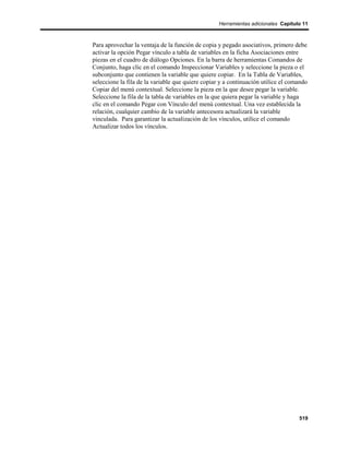 Herramientas adicionales Capítulo 11



Para aprovechar la ventaja de la función de copia y pegado asociativos, primero debe
activar la opción Pegar vínculo a tabla de variables en la ficha Asociaciones entre
piezas en el cuadro de diálogo Opciones. En la barra de herramientas Comandos de
Conjunto, haga clic en el comando Inspeccionar Variables y seleccione la pieza o el
subconjunto que contienen la variable que quiere copiar. En la Tabla de Variables,
seleccione la fila de la variable que quiere copiar y a continuación utilice el comando
Copiar del menú contextual. Seleccione la pieza en la que desee pegar la variable.
Seleccione la fila de la tabla de variables en la que quiera pegar la variable y haga
clic en el comando Pegar con Vínculo del menú contextual. Una vez establecida la
relación, cualquier cambio de la variable antecesora actualizará la variable
vinculada. Para garantizar la actualización de los vínculos, utilice el comando
Actualizar todos los vínculos.




                                                                                   519
 