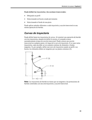 Modelado de piezas Capítulo 2



Puede definir las trayectorias y las secciones transversales:

•   Dibujando un perfil
•   Seleccionando un boceto creado previamente.
•   Seleccionando el borde de una pieza
Puede aplicar métodos diferentes a cada trayectoria y sección transversal en una
misma operación de barrido.


Curvas de trayectoria
Puede definir hasta tres trayectorias de curvas. Al construir una operación de barrido
con tres trayectorias, después de definir la tercera, el comando avanza
automáticamente al paso de sección transversal. Puede colocar una sección
transversal en cualquier punto a lo largo de la curva de trayectoria. Si se usan varias
trayectorias, cada una debe ser un conjunto continuo de elementos o bordes
tangentes. Si, por ejemplo, define una curva de trayectoria usando un perfil o un
boceto, los elementos deben ser tangentes por sus puntos extremos (A).




Nota: Las trayectorias de barrido no tienen que ser tangentes a las protrusiones de
barrido construidas con una sola trayectoria y sección transversal.




                                                                                      43
 
