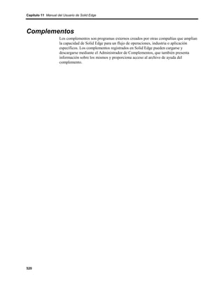 Capítulo 11 Manual del Usuario de Solid Edge




Complementos
                    Los complementos son programas externos creados por otras compañías que amplían
                    la capacidad de Solid Edge para un flujo de operaciones, industria o aplicación
                    específicos. Los complementos registrados en Solid Edge pueden cargarse y
                    descargarse mediante el Administrador de Complementos, que también presenta
                    información sobre los mismos y proporciona acceso al archivo de ayuda del
                    complemento.




520
 
