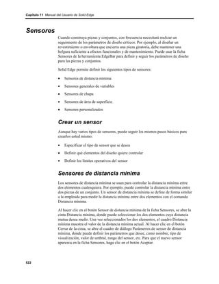 Capítulo 11 Manual del Usuario de Solid Edge




Sensores
                    Cuando construya piezas y conjuntos, con frecuencia necesitará realizar un
                    seguimiento de los parámetros de diseño críticos. Por ejemplo, al diseñar un
                    revestimiento o envoltura que encierra una pieza giratoria, debe mantener una
                    holgura suficiente a efectos funcionales y de mantenimiento. Puede usar la ficha
                    Sensores de la herramienta EdgeBar para definir y seguir los parámetros de diseño
                    para las piezas y conjuntos.

                    Solid Edge permite definir los siguientes tipos de sensores:

                    •   Sensores de distancia mínima
                    •   Sensores generales de variables
                    •   Sensores de chapa
                    •   Sensores de área de superficie.
                    •   Sensores personalizados


                    Crear un sensor
                    Aunque hay varios tipos de sensores, puede seguir los mismos pasos básicos para
                    crearlos usted mismo:

                    •   Especificar el tipo de sensor que se desea
                    •   Definir qué elementos del diseño quiere controlar
                    •   Definir los límites operativos del sensor


                    Sensores de distancia mínima
                    Los sensores de distancia mínima se usan para controlar la distancia mínima entre
                    dos elementos cualesquiera. Por ejemplo, puede controlar la distancia mínima entre
                    dos piezas de un conjunto. Un sensor de distancia mínima se define de forma similar
                    a la empleada para medir la distancia mínima entre dos elementos con el comando
                    Distancia mínima.

                    Al hacer clic en el botón Sensor de distancia mínima de la ficha Sensores, se abre la
                    cinta Distancia mínima, donde puede seleccionar los dos elementos cuya distancia
                    mutua desea medir. Una vez seleccionados los dos elementos, el cuadro Distancia
                    mínima muestra el valor de la distancia mínima actual. Al hacer clic en el botón
                    Cerrar de la cinta, se abre el cuadro de diálogo Parámetros de sensor de distancia
                    mínima, donde puede definir los parámetros que desee, como nombre, tipo de
                    visualización, valor de umbral, rango del sensor, etc. Para que el nuevo sensor
                    aparezca en la ficha Sensores, haga clic en el botón Aceptar.




522
 
