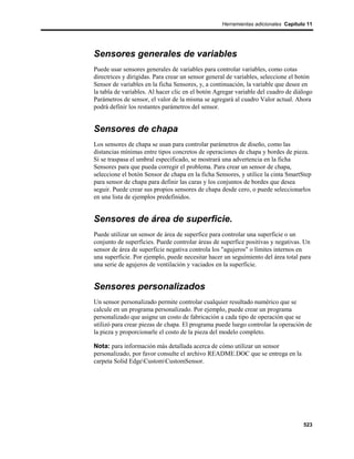 Herramientas adicionales Capítulo 11




Sensores generales de variables
Puede usar sensores generales de variables para controlar variables, como cotas
directrices y dirigidas. Para crear un sensor general de variables, seleccione el botón
Sensor de variables en la ficha Sensores, y, a continuación, la variable que desee en
la tabla de variables. Al hacer clic en el botón Agregar variable del cuadro de diálogo
Parámetros de sensor, el valor de la misma se agregará al cuadro Valor actual. Ahora
podrá definir los restantes parámetros del sensor.


Sensores de chapa
Los sensores de chapa se usan para controlar parámetros de diseño, como las
distancias mínimas entre tipos concretos de operaciones de chapa y bordes de pieza.
Si se traspasa el umbral especificado, se mostrará una advertencia en la ficha
Sensores para que pueda corregir el problema. Para crear un sensor de chapa,
seleccione el botón Sensor de chapa en la ficha Sensores, y utilice la cinta SmartStep
para sensor de chapa para definir las caras y los conjuntos de bordes que desea
seguir. Puede crear sus propios sensores de chapa desde cero, o puede seleccionarlos
en una lista de ejemplos predefinidos.


Sensores de área de superficie.
Puede utilizar un sensor de área de superfice para controlar una superficie o un
conjunto de superficies. Puede controlar áreas de superfice positivas y negativas. Un
sensor de área de superficie negativa controla los "agujeros" o límites internos en
una superficie. Por ejemplo, puede necesitar hacer un seguimiento del área total para
una serie de agujeros de ventilación y vaciados en la superficie.


Sensores personalizados
Un sensor personalizado permite controlar cualquier resultado numérico que se
calcule en un programa personalizado. Por ejemplo, puede crear un programa
personalizado que asigne un costo de fabricación a cada tipo de operación que se
utilizó para crear piezas de chapa. El programa puede luego controlar la operación de
la pieza y proporcionarle el costo de la pieza del modelo completo.

Nota: para información más detallada acerca de cómo utilizar un sensor
personalizado, por favor consulte el archivo README.DOC que se entrega en la
carpeta Solid EdgeCustomCustomSensor.




                                                                                   523
 