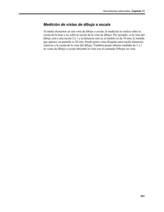 Herramientas adicionales Capítulo 11




Medición de vistas de dibujo a escala
Al medir elementos en una vista de dibujo a escala, la medición se realiza sobre la
escala de la hoja y no sobre la escala de la vista de dibujo. Por ejemplo, si la vista del
dibujo está a una escala 2 a 1 y la distancia real en el modelo es de 10 mm, la medida
que aparece en pantalla es 20 mm. Puede poner cotas dirigidas para medir distancias
relativas a la escala de la vista del dibujo. También puede obtener medidas de 1 a 1
en vistas de dibujo a escala abriendo la vista con el comando Dibujar en vista.




                                                                                      527
 