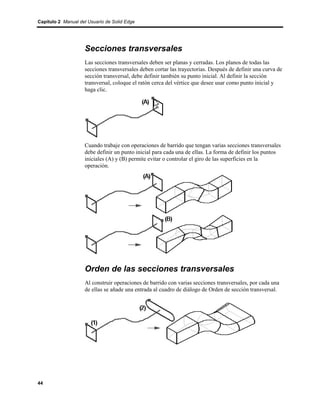 Capítulo 2 Manual del Usuario de Solid Edge




                    Secciones transversales
                    Las secciones transversales deben ser planas y cerradas. Los planos de todas las
                    secciones transversales deben cortar las trayectorias. Después de definir una curva de
                    sección transversal, debe definir también su punto inicial. Al definir la sección
                    transversal, coloque el ratón cerca del vértice que desee usar como punto inicial y
                    haga clic.




                    Cuando trabaje con operaciones de barrido que tengan varias secciones transversales
                    debe definir un punto inicial para cada una de ellas. La forma de definir los puntos
                    iniciales (A) y (B) permite evitar o controlar el giro de las superficies en la
                    operación.




                    Orden de las secciones transversales
                    Al construir operaciones de barrido con varias secciones transversales, por cada una
                    de ellas se añade una entrada al cuadro de diálogo de Orden de sección transversal.




44
 