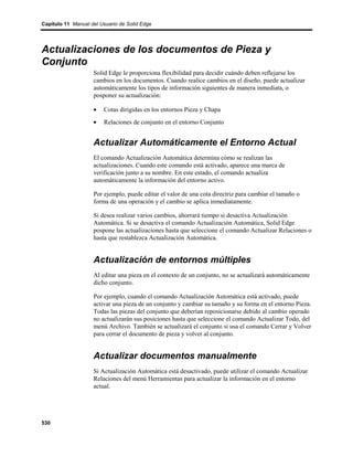 Capítulo 11 Manual del Usuario de Solid Edge




Actualizaciones de los documentos de Pieza y
Conjunto
                    Solid Edge le proporciona flexibilidad para decidir cuándo deben reflejarse los
                    cambios en los documentos. Cuando realice cambios en el diseño, puede actualizar
                    automáticamente los tipos de información siguientes de manera inmediata, o
                    posponer su actualización:

                    •   Cotas dirigidas en los entornos Pieza y Chapa
                    •   Relaciones de conjunto en el entorno Conjunto


                    Actualizar Automáticamente el Entorno Actual
                    El comando Actualización Automática determina cómo se realizan las
                    actualizaciones. Cuando este comando está activado, aparece una marca de
                    verificación junto a su nombre. En este estado, el comando actualiza
                    automáticamente la información del entorno activo.

                    Por ejemplo, puede editar el valor de una cota directriz para cambiar el tamaño o
                    forma de una operación y el cambio se aplica inmediatamente.

                    Si desea realizar varios cambios, ahorrará tiempo si desactiva Actualización
                    Automática. Si se desactiva el comando Actualización Automática, Solid Edge
                    pospone las actualizaciones hasta que seleccione el comando Actualizar Relaciones o
                    hasta que restablezca Actualización Automática.


                    Actualización de entornos múltiples
                    Al editar una pieza en el contexto de un conjunto, no se actualizará automáticamente
                    dicho conjunto.

                    Por ejemplo, cuando el comando Actualización Automática está activado, puede
                    activar una pieza de un conjunto y cambiar su tamaño y su forma en el entorno Pieza.
                    Todas las piezas del conjunto que deberían reposicionarse debido al cambio operado
                    no actualizarán sus posiciones hasta que seleccione el comando Actualizar Todo, del
                    menú Archivo. También se actualizará el conjunto si usa el comando Cerrar y Volver
                    para cerrar el documento de pieza y volver al conjunto.


                    Actualizar documentos manualmente
                    Si Actualización Automática está desactivado, puede utilizar el comando Actualizar
                    Relaciones del menú Herramientas para actualizar la información en el entorno
                    actual.




530
 
