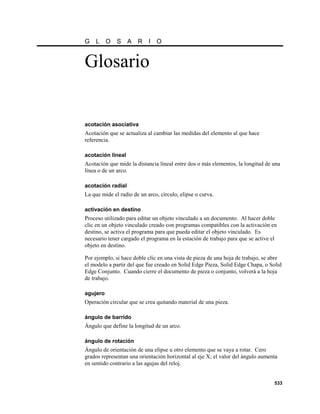 G   L     O   S    A   R    I   O


Glosario


acotación asociativa
Acotación que se actualiza al cambiar las medidas del elemento al que hace
referencia.

acotación lineal
Acotación que mide la distancia lineal entre dos o más elementos, la longitud de una
línea o de un arco.

acotación radial
La que mide el radio de un arco, círculo, elipse o curva.

activación en destino
Proceso utilizado para editar un objeto vinculado a un documento. Al hacer doble
clic en un objeto vinculado creado con programas compatibles con la activación en
destino, se activa el programa para que pueda editar el objeto vinculado. Es
necesario tener cargado el programa en la estación de trabajo para que se active el
objeto en destino.

Por ejemplo, si hace doble clic en una vista de pieza de una hoja de trabajo, se abre
el modelo a partir del que fue creado en Solid Edge Pieza, Solid Edge Chapa, o Solid
Edge Conjunto. Cuando cierre el documento de pieza o conjunto, volverá a la hoja
de trabajo.

agujero
Operación circular que se crea quitando material de una pieza.

ángulo de barrido
Ángulo que define la longitud de un arco.

ángulo de rotación
Ángulo de orientación de una elipse u otro elemento que se vaya a rotar. Cero
grados representan una orientación horizontal al eje X; el valor del ángulo aumenta
en sentido contrario a las agujas del reloj.


                                                                                 533
 