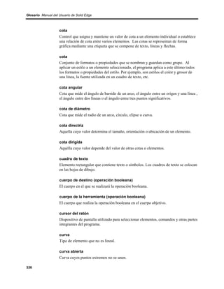 Glosario Manual del Usuario de Solid Edge



                    cota
                    Control que asigna y mantiene un valor de cota a un elemento individual o establece
                    una relación de cota entre varios elementos. Las cotas se representan de forma
                    gráfica mediante una etiqueta que se compone de texto, líneas y flechas.

                    cota
                    Conjunto de formatos o propiedades que se nombran y guardan como grupo. Al
                    aplicar un estilo a un elemento seleccionado, el programa aplica a este último todos
                    los formatos o propiedades del estilo. Por ejemplo, son estilos el color y grosor de
                    una línea, la fuente utilizada en un cuadro de texto, etc.

                    cota angular
                    Cota que mide el ángulo de barrido de un arco, el ángulo entre un origen y una línea ,
                    el ángulo entre dos líneas o el ángulo entre tres puntos significativos.

                    cota de diámetro
                    Cota que mide el radio de un arco, círculo, elipse o curva.

                    cota directriz
                    Aquella cuyo valor determina el tamaño, orientación o ubicación de un elemento.

                    cota dirigida
                    Aquélla cuyo valor depende del valor de otras cotas o elementos.

                    cuadro de texto
                    Elemento rectangular que contiene texto o símbolos. Los cuadros de texto se colocan
                    en las hojas de dibujo.

                    cuerpo de destino (operación booleana)
                    El cuerpo en el que se realizará la operación booleana.

                    cuerpo de la herramienta (operación booleana)
                    El cuerpo que realiza la operación booleana en el cuerpo objetivo.

                    cursor del ratón
                    Dispositivo de pantalla utilizado para seleccionar elementos, comandos y otras partes
                    integrantes del programa.

                    curva
                    Tipo de elemento que no es lineal.

                    curva abierta
                    Curva cuyos puntos extremos no se unen.

536
 
