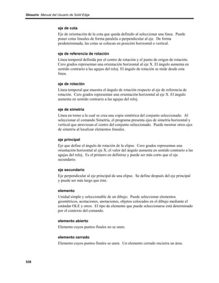 Glosario Manual del Usuario de Solid Edge



                    eje de cota
                    Eje de orientación de la cota que queda definido al seleccionar una línea. Puede
                    poner cotas lineales de forma paralela o perpendicular al eje. De forma
                    predeterminada, las cotas se colocan en posición horizontal o vertical.

                    eje de referencia de rotación
                    Línea temporal definida por el centro de rotación y el punto de origen de rotación.
                    Cero grados representan una orientación horizontal al eje X. El ángulo aumenta en
                    sentido contrario a las agujas del reloj. El ángulo de rotación se mide desde esta
                    línea.

                    eje de rotación
                    Línea temporal que muestra el ángulo de rotación respecto al eje de referencia de
                    rotación. Cero grados representan una orientación horizontal al eje X. El ángulo
                    aumenta en sentido contrario a las agujas del reloj.

                    eje de simetría
                    Línea en torno a la cual se crea una copia simétrica del conjunto seleccionado. Al
                    seleccionar el comando Simetría, el programa presenta ejes de simetría horizontal y
                    vertical que atraviesan el centro del conjunto seleccionado. Puede mostrar otros ejes
                    de simetría al localizar elementos lineales.

                    eje principal
                    Eje que define el ángulo de rotación de la elipse. Cero grados representan una
                    orientación horizontal al eje X; el valor del ángulo aumenta en sentido contrario a las
                    agujas del reloj. Es el primero en definirse y puede ser más corto que el eje
                    secundario.

                    eje secundario
                    Eje perpendicular al eje principal de una elipse. Se define después del eje principal
                    y puede ser más largo que éste.

                    elemento
                    Unidad simple y seleccionable de un dibujo. Puede seleccionar elementos
                    geométricos, acotaciones, anotaciones, objetos colocados en el dibujo mediante el
                    estándar OLE y otros. El tipo de elemento que puede seleccionarse está determinado
                    por el contexto del comando.

                    elemento abierto
                    Elemento cuyos puntos finales no se unen.

                    elemento cerrado
                    Elemento cuyos puntos finales se unen. Un elemento cerrado encierra un área.



538
 