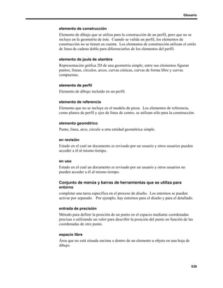Glosario



elemento de construcción
Elemento de dibujo que se utiliza para la construcción de un perfil, pero que no se
incluye en la geometría de éste. Cuando se valida un perfil, los elementos de
construcción no se tienen en cuenta. Los elementos de construcción utilizan el estilo
de línea de cadena doble para diferenciarlos de los elementos del perfil.

elemento de jaula de alambre
Representación gráfica 2D de una geometría simple; entre sus elementos figuran
puntos, líneas, círculos, arcos, curvas cónicas, curvas de forma libre y curvas
compuestas.

elemento de perfil
Elemento de dibujo incluido en un perfil.

elemento de referencia
Elemento que no se incluye en el modelo de pieza. Los elementos de referencia,
como planos de perfil y ejes de línea de centro, se utilizan sólo para la construcción.

elemento geométrico
Punto, línea, arco, círculo u otra entidad geométrica simple.

en revisión
Estado en el cual un documento es revisado por un usuario y otros usuarios pueden
acceder a él al mismo tiempo.

en uso
Estado en el cual un documento es revisado por un usuario y otros usuarios no
pueden acceder a él al mismo tiempo.

Conjunto de menús y barras de herramientas que se utiliza para
entorno
completar una tarea específica en el proceso de diseño. Los entornos se pueden
activar por separado. Por ejemplo, hay entornos para el diseño y para el detallado.

entrada de precisión
Método para definir la posición de un punto en el espacio mediante coordenadas
precisas o utilizando un valor para describir la posición del punto en función de las
coordenadas de otro punto.

espacio libre
Área que no está situada encima o dentro de un elemento u objeto en una hoja de
dibujo.




                                                                                    539
 
