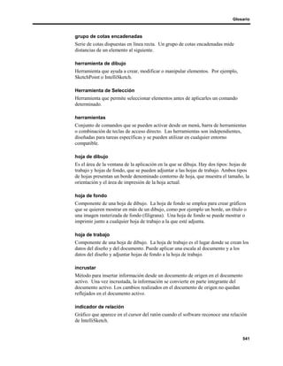 Glosario



grupo de cotas encadenadas
Serie de cotas dispuestas en línea recta. Un grupo de cotas encadenadas mide
distancias de un elemento al siguiente.

herramienta de dibujo
Herramienta que ayuda a crear, modificar o manipular elementos. Por ejemplo,
SketchPoint o IntelliSketch.

Herramienta de Selección
Herramienta que permite seleccionar elementos antes de aplicarles un comando
determinado.

herramientas
Conjunto de comandos que se pueden activar desde un menú, barra de herramientas
o combinación de teclas de acceso directo. Las herramientas son independientes,
diseñadas para tareas específicas y se pueden utilizar en cualquier entorno
compatible.

hoja de dibujo
Es el área de la ventana de la aplicación en la que se dibuja. Hay dos tipos: hojas de
trabajo y hojas de fondo, que se pueden adjuntar a las hojas de trabajo. Ambos tipos
de hojas presentan un borde denominado contorno de hoja, que muestra el tamaño, la
orientación y el área de impresión de la hoja actual.

hoja de fondo
Componente de una hoja de dibujo. La hoja de fondo se emplea para crear gráficos
que se quieren mostrar en más de un dibujo, como por ejemplo un borde, un título o
una imagen rasterizada de fondo (filigrana). Una hoja de fondo se puede mostrar o
imprimir junto a cualquier hoja de trabajo a la que esté adjunta.

hoja de trabajo
Componente de una hoja de dibujo. La hoja de trabajo es el lugar donde se crean los
datos del diseño y del documento. Puede aplicar una escala al documento y a los
datos del diseño y adjuntar hojas de fondo a la hoja de trabajo.

incrustar
Método para insertar información desde un documento de origen en el documento
activo. Una vez incrustada, la información se convierte en parte integrante del
documento activo. Los cambios realizados en el documento de origen no quedan
reflejados en el documento activo.

indicador de relación
Gráfico que aparece en el cursor del ratón cuando el software reconoce una relación
de IntelliSketch.


                                                                                  541
 