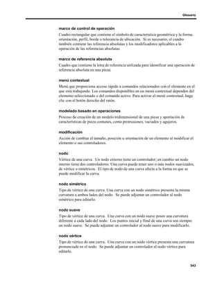 Glosario



marco de control de operación
Cuadro rectangular que contiene el símbolo de característica geométrica y la forma,
orientación, perfil, borde o tolerancia de ubicación. Si es necesario, el cuadro
también contiene las referencia absolutas y los modificadores aplicables a la
operación de las referencias absolutas.

marco de referencia absoluta
Cuadro que contiene la letra de referencia utilizada para identificar una operación de
referencia absoluta en una pieza.

menú contextual
Menú que proporciona acceso rápido a comandos relacionados con el elemento en el
que está trabajando. Los comandos disponibles en un menú contextual dependen del
elemento seleccionado o del comando activo. Para activar el menú contextual, haga
clic con el botón derecho del ratón.

modelado basado en operaciones
Proceso de creación de un modelo tridimensional de una pieza y aportación de
características de pieza comunes, como protrusiones, vaciados y agujeros.

modificación
Acción de cambiar el tamaño, posición u orientación de un elemento al modificar el
elemento o sus controladores.

nodo
Vértice de una curva. Un nodo externo tiene un controlador; en cambio un nodo
interno tiene dos controladores. Una curva puede tener uno o más nodos suavizados,
de vértice o simétricos. El tipo de nodo de una curva afecta a la forma en que se
puede modificar la curva.

nodo simétrico
Tipo de vértice de una curva. Una curva con un nodo simétrico presenta la misma
curvatura a ambos lados del nodo. Se puede adjuntar un controlador al nodo
simétrico para editarlo.

nodo suave
Tipo de vértice de una curva. Una curva con un nodo suave posee una curvatura
diferente a cada lado del nodo. Los puntos inicial y final de una curva son siempre
un nodo suave. Se puede adjuntar un controlador al nodo suave para modificarlo.

nodo vértice
Tipo de vértice de una curva. Una curva con un nodo vértice presenta una curvatura
pronunciada en el nodo. Se puede adjuntar un controlador al nodo vértice para
editarlo.


                                                                                   543
 