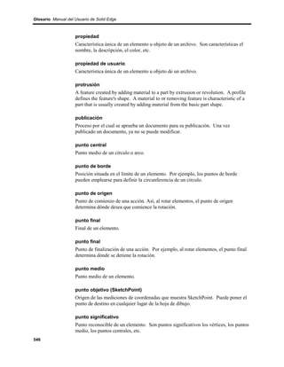 Glosario Manual del Usuario de Solid Edge



                    propiedad
                    Característica única de un elemento u objeto de un archivo. Son características el
                    nombre, la descripción, el color, etc.

                    propiedad de usuario
                    Característica única de un elemento u objeto de un archivo.

                    protrusión
                    A feature created by adding material to a part by extrusion or revolution. A profile
                    defines the feature's shape. A material to or removing feature is characteristic of a
                    part that is usually created by adding material from the basic part shape.

                    publicación
                    Proceso por el cual se aprueba un documento para su publicación. Una vez
                    publicado un documento, ya no se puede modificar.

                    punto central
                    Punto medio de un círculo o arco.

                    punto de borde
                    Posición situada en el límite de un elemento. Por ejemplo, los puntos de borde
                    pueden emplearse para definir la circunferencia de un círculo.

                    punto de origen
                    Punto de comienzo de una acción. Así, al rotar elementos, el punto de origen
                    determina dónde desea que comience la rotación.

                    punto final
                    Final de un elemento.

                    punto final
                    Punto de finalización de una acción. Por ejemplo, al rotar elementos, el punto final
                    determina dónde se detiene la rotación.

                    punto medio
                    Punto medio de un elemento.

                    punto objetivo (SketchPoint)
                    Origen de las mediciones de coordenadas que muestra SketchPoint. Puede poner el
                    punto de destino en cualquier lugar de la hoja de dibujo.

                    punto significativo
                    Punto reconocible de un elemento. Son puntos significativos los vértices, los puntos
                    medio, los puntos centrales, etc.
546
 