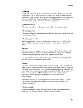Glosario



QuickPick
Herramienta automática que ayuda a identificar elementos. Al mover el cursor del
ratón sobre la zona de localización de un elemento, éste queda resaltado de forma
automática. Puede hacer clic sobre el botón del ratón para indicar al programa que el
elemento resaltado es el que desea seleccionar. QuickPick incluye una barra de
herramientas que ayuda a seleccionar elementos superpuestos.

rayado transversal
Anotación en un dibujo que designa el área de relleno de un modelo; relleno.

referencia absoluta
Punto, eje o plano teóricamente exactos derivados del equivalente geométrico de una
operación especificada.

referencia de elementos
Tipo de anotación que consiste en una forma cerrada con texto. La referencia de
elemento define piezas individuales en conjuntos y notas de campo acerca de
dibujos.

refuerzo
Operación que se crea agregando material a una pieza. Los refuerzos fortalecen las
piezas manufacturadas y ayudan en el flujo de materiales de las piezas moldeadas.
En algunas especialidades esta operación se conoce como nervadura.

Una operación es característica de una pieza que normalmente se crea agregando o
quitando material de la forma de la pieza básica.

relación
Condición que afecta a un elemento individual o que vincula a varios elementos. Si
activa la opción Mantener Relaciones al establecer una relación, entonces la relación
controla el comportamiento de los elementos relacionados cuando se modifican. Así,
si dos líneas tienen una relación paralela, permanecerán paralelas al mover una de
ellas. Si no activa la opción Mantener Relaciones, podrá dibujar elementos
relacionados entre sí, pero no se mantendrá la relación al modificarlos
posteriormente.

IntelliSketch reconoce las relaciones potenciales a medida que dibuja. Se ponen
controladores de relación en los elementos relacionados para representar las
relaciones existentes.

relación coaxial
Relación que indica la existencia de una relación colineal entre un segmento de
trayectoria y un elemento circular o elíptico en una pieza activa.




                                                                                   547
 