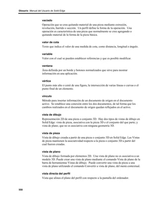 Glosario Manual del Usuario de Solid Edge



                    vaciado
                    Operación que se crea quitando material de una pieza mediante extrusión,
                    revolución, barrido o sección. Un perfil define la forma de la operación. Una
                    operación es característica de una pieza que normalmente se crea agregando o
                    quitando material de la forma de la pieza básica.

                    valor de cota
                    Texto que indica el valor de una medida de cota, como distancia, longitud o ángulo.

                    variable
                    Valor con el cual se pueden establecer referencias y que es posible modificar.

                    ventana
                    Área definida por un borde y botones normalizados que sirve para mostrar
                    información en una aplicación.

                    vértice
                    El punto más alto o cenit de una figura, la intersección de varias líneas o curvas o el
                    punto final de un elemento.

                    vínculo
                    Método para insertar información de un documento de origen en el documento
                    activo. Se establece una conexión entre los dos documentos, de tal forma que los
                    cambios realizados en el documento de origen quedan reflejados en el activo.

                    vista de dibujo
                    Representación 2D de una pieza o conjunto 3D. Hay dos tipos de vistas de dibujo en
                    Solid Edge: vista de pieza, asociativa con la pieza 3D o el conjunto del que parte; y
                    vista de plano, que no es asociativa con ninguna geometría 3D.

                    vista de pieza
                    Vista de dibujo creada a partir de una pieza o conjunto 3D en Solid Edge. Las Vistas
                    de pieza mantienen la asociatividad respecto a la pieza o conjunto 3D a partir del
                    cual fueron creadas.

                    vista de plano
                    Vista de dibujo formada por elementos 2D. Una vista de plano no es asociativa a un
                    modelo 3D. Puede crear una vista de plano mediante el comando Vista de plano de la
                    barra de herramientas Vistas de dibujo. Puede convertir una vista de pieza a una
                    vista de plano utilizando el comando Convertir a vista de plano, del menú contextual.

                    vista directa del perfil
                    Vista que alinea el plano del perfil con respecto a la pantalla del ordenador.



550
 