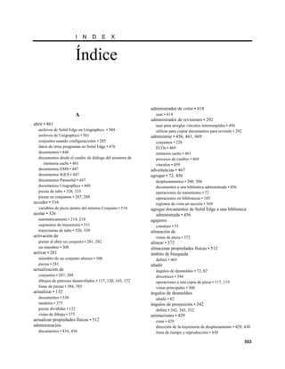 I   N    D      E   X


                           Índice

                                                           administrador de color • 414
                           A                                 usar • 414
                                                           administrador de revisiones • 292
abrir • 461                                                  usar para arreglar vínculos interrumpidos • 456
  archivos de Solid Edge en Unigraphics. • 504               utilizar para copiar documentos para revisión • 292
  archivos de Unigraphics • 501                            administrar • 456, 461, 469
  conjuntos usando configuraciones • 285                     conjuntos • 228
  datos de otros programas en Solid Edge • 476               ECOs • 469
  documentos • 446                                           memoria cache • 461
  documentos desde el cuadro de diálogo del asistente de     procesos de cambio • 469
     memoria cache • 461                                     vínculos • 459
  documentos EMS • 447                                     advertencias • 467
  documentos IGES • 447                                    agregar • 72, 456
  documentos Parasolid • 447                                 desplazamientos • 300, 304
  documentos Unigraphics • 448                               documentos a una biblioteca administrada • 456
  piezas de tubo • 326, 335                                  operaciones de tratamiento • 72
  piezas en conjuntos • 287, 288                             operaciones en bibliotecas • 105
acceder • 516                                                regiones de vista en sección • 369
  variables de pieza dentro del entorno Conjunto • 516     agregar documentos de Solid Edge a una biblioteca
acotar • 326                                                 administrada • 456
  automáticamente • 214, 218                               agujeros
  segmentos de trayectoria • 331                             construir • 55
  trayectorias de tubo • 326, 330                          alineación de
activación de                                                vistas de pieza • 372
  piezas al abrir un conjunto • 281, 282                   alinear • 372
  un miembro • 308                                         almacenar propiedades físicas • 512
activar • 281                                              ámbito de búsqueda
  miembro de un conjunto alterno • 308                       definir • 465
  piezas • 281                                             añadir
actualización de                                             ángulos de desmoldeo • 72, 82
  conjuntos • 287, 288                                       directrices • 394
  dibujos de patrones desarrollados • 117, 120, 165, 172     operaciones a una copia de pieza • 117, 119
  listas de piezas • 384, 385                                vistas principales • 360
actualizar • 132                                           ángulos de desmoldeo
  documentos • 530                                           añadir • 82
  modelos • 375                                            ángulos de proyección • 342
  piezas divididas • 132                                     definir • 342, 343, 352
  vistas de dibujo • 375                                   animaciones • 429
actualizar propiedades físicas • 512                         crear • 429
administración                                               dirección de la trayectoria de desplazamiento • 429, 430
  documentos • 434, 456                                      línea de tiempo y reproducción • 430

                                                                                                                   553
 