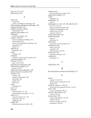 Índice Manual del Usuario de Solid Edge


holes.txt • 34, 55, 397                         Insight Connect
hipervínculos • 402                               administrar procesos de cambio • 469
                                                inspeccionar variables • 516
                          I                     instalar
                                                  Solid Edge • 24
IGES • 495                                      IntelliMouse • 16
  JAMA • 495                                      usar • 16
  versión 5.3 admitidas en Solid Edge • 495     IntelliSketch • 5, 8, 182, 183, 198, 200, 204, 207,
IGES:entidades admitidas por Solid Edge • 495      210, 213, 217, 361
imágenes de fondo • 424                           bloqueo de ángulo de barrido • 206
imágenes de fondo y reflejos                      Indicadores de alineamiento • 205
  representación • 425                            localizar zona • 204, 205
imágenes representadas • 431                      relaciones • 204, 205
importación                                     intención del diseño • 265
  de IGES a Solid Edge • 496                    interfaz del usuario
importar • 456, 495                               cintas • 17
  archivos de Mechanical Desktop • 482            Solid Edge • 14
  archivos IGES • 495                           interferencia
  archivos Pro/ENGINEER a Solid Edge • 448        entre piezas en vistas de dibujo • 379
  documentos • 452                              interferencia • 289
  perfiles • 58                                   análisis • 289, 290
impresión de                                      comprobar • 289
  documentos • 454                                grupos de piezas • 289, 291
incluir                                         intersección • 144
  elementos • 232                                 operaciones booleanas • 144
incorporar                                      introducción
  miembros a conjunto alterno existente • 307     Solid Edge • 21
incrementar espesor • 69
incrustar • 223, 479                                                    J
  datos • 223, 478, 479
indicadores de alineamiento • 205               JAMA IGES • 495
información de doblado • 326
  generar • 326, 337                                                    K
informe de la lista de materiales • 298
informe de lista de materiales • 298            Kit de Desarrollo de Software de Solid Edge • 22
informes • 298
  conjunto • 298                                                        L
  conjuntos administrados • 298
                                                layouts
  dar formato • 299
                                                  conjunto • 3, 230, 332
  guardar • 299
                                                  construir piezas y subconjuntos • 230
  salida • 299
                                                  dibujar • 230
iniciar
                                                layouts de conjunto • 3, 230, 332
  Solid Edge • 26
                                                  utilizar para crear trayectorias de tubo • 326, 332
inicio • 21
                                                limitar • 469
inserción
                                                  acceso a documentos • 469, 471
  copias de piezas • 117, 118
                                                líneas de centro de tubo • 326
  de copias de piezas de chapa • 117, 119
                                                  mostrar • 326, 336
insertar • 117
                                                líneas de flujo • 300
  copias de conjuntos • 117, 120
                                                  conjunto explosionado • 122, 300
  documentos • 452, 453
                                                  mostrar • 300, 303
  soldaduras • 320
                                                  mostrar en un plano • 300, 303
Insight • 469
                                                  terminadores • 300, 303
  administrar procesos de cambio • 469


562
 