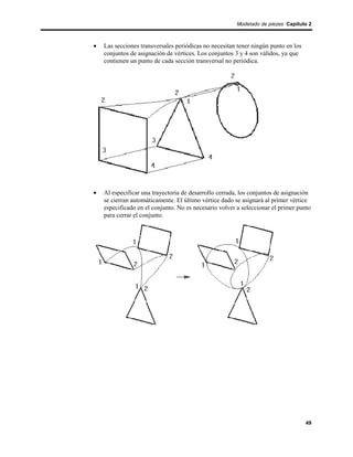 Modelado de piezas Capítulo 2



•   Las secciones transversales periódicas no necesitan tener ningún punto en los
    conjuntos de asignación de vértices. Los conjuntos 3 y 4 son válidos, ya que
    contienen un punto de cada sección transversal no periódica.




•   Al especificar una trayectoria de desarrollo cerrada, los conjuntos de asignación
    se cierran automáticamente. El último vértice dado se asignará al primer vértice
    especificado en el conjunto. No es necesario volver a seleccionar el primer punto
    para cerrar el conjunto.




                                                                                    49
 