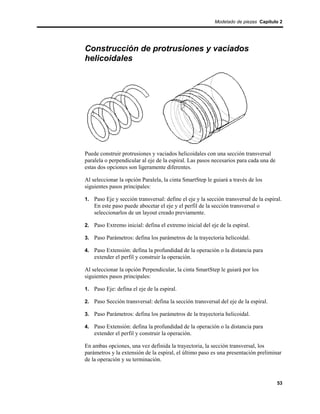 Modelado de piezas Capítulo 2




Construcción de protrusiones y vaciados
helicoidales




Puede construir protrusiones y vaciados helicoidales con una sección transversal
paralela o perpendicular al eje de la espiral. Las pasos necesarios para cada una de
estas dos opciones son ligeramente diferentes.

Al seleccionar la opción Paralela, la cinta SmartStep le guiará a través de los
siguientes pasos principales:

1. Paso Eje y sección transversal: define el eje y la sección transversal de la espiral.
    En este paso puede abocetar el eje y el perfil de la sección transversal o
    seleccionarlos de un layout creado previamente.

2. Paso Extremo inicial: defina el extremo inicial del eje de la espiral.

3. Paso Parámetros: defina los parámetros de la trayectoria helicoidal.

4. Paso Extensión: defina la profundidad de la operación o la distancia para
    extender el perfil y construir la operación.

Al seleccionar la opción Perpendicular, la cinta SmartStep le guiará por los
siguientes pasos principales:

1. Paso Eje: defina el eje de la espiral.

2. Paso Sección transversal: defina la sección transversal del eje de la espiral.

3. Paso Parámetros: defina los parámetros de la trayectoria helicoidal.

4. Paso Extensión: defina la profundidad de la operación o la distancia para
    extender el perfil y construir la operación.

En ambas opciones, una vez definida la trayectoria, la sección transversal, los
parámetros y la extensión de la espiral, el último paso es una presentación preliminar
de la operación y su terminación.



                                                                                       53
 
