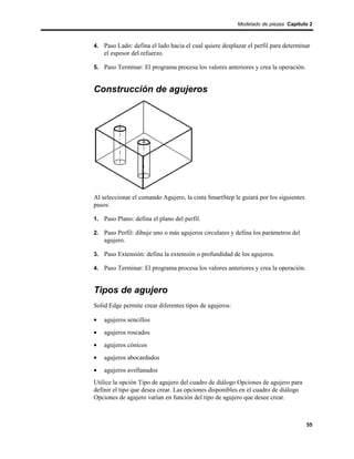 Modelado de piezas Capítulo 2



4. Paso Lado: defina el lado hacia el cual quiere desplazar el perfil para determinar
    el espesor del refuerzo.

5. Paso Terminar: El programa procesa los valores anteriores y crea la operación.


Construcción de agujeros




Al seleccionar el comando Agujero, la cinta SmartStep le guiará por los siguientes
pasos:

1. Paso Plano: defina el plano del perfil.

2. Paso Perfil: dibuje uno o más agujeros circulares y defina los parámetros del
    agujero.

3. Paso Extensión: defina la extensión o profundidad de los agujeros.

4. Paso Terminar: El programa procesa los valores anteriores y crea la operación.


Tipos de agujero
Solid Edge permite crear diferentes tipos de agujeros:

•   agujeros sencillos
•   agujeros roscados
•   agujeros cónicos
•   agujeros abocardados
•   agujeros avellanados
Utilice la opción Tipo de agujero del cuadro de diálogo Opciones de agujero para
definir el tipo que desea crear. Las opciones disponibles en el cuadro de diálogo
Opciones de agujero varían en función del tipo de agujero que desee crear.



                                                                                     55
 