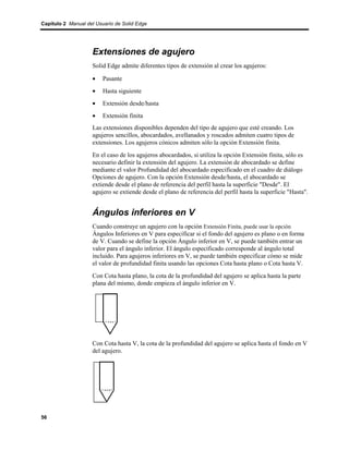 Capítulo 2 Manual del Usuario de Solid Edge




                    Extensiones de agujero
                    Solid Edge admite diferentes tipos de extensión al crear los agujeros:

                    •    Pasante
                    •    Hasta siguiente
                    •    Extensión desde/hasta
                    •    Extensión finita
                    Las extensiones disponibles dependen del tipo de agujero que esté creando. Los
                    agujeros sencillos, abocardados, avellanados y roscados admiten cuatro tipos de
                    extensiones. Los agujeros cónicos admiten sólo la opción Extensión finita.
                    En el caso de los agujeros abocardados, si utiliza la opción Extensión finita, sólo es
                    necesario definir la extensión del agujero. La extensión de abocardado se define
                    mediante el valor Profundidad del abocardado especificado en el cuadro de diálogo
                    Opciones de agujero. Con la opción Extensión desde/hasta, el abocardado se
                    extiende desde el plano de referencia del perfil hasta la superficie "Desde". El
                    agujero se extiende desde el plano de referencia del perfil hasta la superficie "Hasta".


                    Ángulos inferiores en V
                    Cuando construye un agujero con la opción Extensión Finita, puede usar la opción
                    Ángulos Inferiores en V para especificar si el fondo del agujero es plano o en forma
                    de V. Cuando se define la opción Ángulo inferior en V, se puede también entrar un
                    valor para el ángulo inferior. El ángulo especificado corresponde al ángulo total
                    incluido. Para agujeros inferiores en V, se puede también especificar cómo se mide
                    el valor de profundidad finita usando las opciones Cota hasta plano o Cota hasta V.
                    Con Cota hasta plano, la cota de la profundidad del agujero se aplica hasta la parte
                    plana del mismo, donde empieza el ángulo inferior en V.




                    Con Cota hasta V, la cota de la profundidad del agujero se aplica hasta el fondo en V
                    del agujero.




56
 