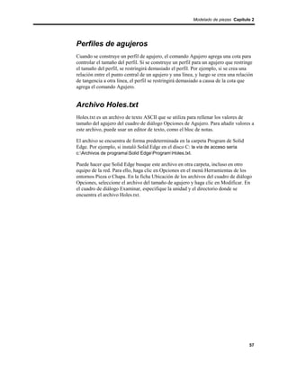 Modelado de piezas Capítulo 2




Perfiles de agujeros
Cuando se construye un perfil de agujero, el comando Agujero agrega una cota para
controlar el tamaño del perfil. Si se construye un perfil para un agujero que restringe
el tamaño del perfil, se restringirá demasiado el perfil. Por ejemplo, si se crea una
relación entre el punto central de un agujero y una línea, y luego se crea una relación
de tangencia a otra línea, el perfil se restringirá demasiado a causa de la cota que
agrega el comando Agujero.


Archivo Holes.txt
Holes.txt es un archivo de texto ASCII que se utiliza para rellenar los valores de
tamaño del agujero del cuadro de diálogo Opciones de Agujero. Para añadir valores a
este archivo, puede usar un editor de texto, como el bloc de notas.

El archivo se encuentra de forma predeterminada en la carpeta Program de Solid
Edge. Por ejemplo, si instaló Solid Edge en el disco C: la vía de acceso sería
c:Archivos de programaSolid EdgeProgramHoles.txt.

Puede hacer que Solid Edge busque este archivo en otra carpeta, incluso en otro
equipo de la red. Para ello, haga clic en Opciones en el menú Herramientas de los
entornos Pieza o Chapa. En la ficha Ubicación de los archivos del cuadro de diálogo
Opciones, seleccione el archivo del tamaño de agujero y haga clic en Modificar. En
el cuadro de diálogo Examinar, especifique la unidad y el directorio donde se
encuentra el archivo Holes.txt.




                                                                                     57
 