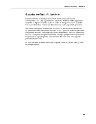 Modelado de piezas Capítulo 2




Guardar perfiles sin terminar
Si intenta terminar un perfil que no es válido para la operación que está
construyendo, Solid Edge le permite salir del entorno Perfil sin perder la geometría
del perfil. Si el perfil es válido, se abre el cuadro de diálogo Validación del perfil.
Este cuadro de diálogo permite salir del entorno del perfil sin perder la geometría.

Si la operación se puede guardar como no válida o se puede convertir a un boceto,
las opciones Guardar la Geometría del Perfil en una Operación No Válida y Guardar
la Geometría del Perfil como un Boceto estarán disponibles. Cuando las operaciones
incluyen varios perfiles en planos separados, como por ejemplo barridos y secciones,
la operación no se puede guardar como no válida. En estos casos, sólo se puede
guardar como un boceto.

En todos los casos, se puede seleccionar la opción Volver al Entorno Perfil, y tratar
de corregir el perfil.




                                                                                          59
 