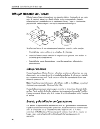 Capítulo 2 Manual del Usuario de Solid Edge




Dibujar Bocetos de Piezas
                    Dibujar bocetos le permite establecer los requisitos básicos funcionales de una pieza
                    antes de construir operaciones. Puede dibujar un boceto en cualquier plano de
                    referencia con el comando Boceto en los entornos Pieza y Chapa. A continuación,
                    puede utilizar los bocetos para crear operaciones basadas en el perfil.




                    Si se hace un boceto de una pieza antes del modelado, obtendrá varias ventajas:

                    •    Podrá dibujar varios perfiles en un solo plano de referencia
                    •    Podrá definir relaciones, como las de tangencia o de igualdad, entre perfiles en
                         diferentes planos de referencia
                    •    Podrá dibujar los perfiles que desee y crear las operaciones subsiguientes
                         posteriormente


                    Dibujar bocetos
                    Cuando hace clic en el botón Boceto y selecciona un plano de referencia o una cara
                    plana, se abre una ventana de perfil, orientada hacia el plano de referencia o hacia la
                    cara plana que se seleccionó. Puede entonces utilizar los comandos de dibujo para
                    dibujar la geometría 2D.

                    Nota: Para obtener más información sobre dibujos en 2D en Solid Edge, consulte el
                    siguiente tema relacionado: Dibujo en Solid Edge

                    Puede añadir acotaciones y relaciones para controlar la ubicación y el tamaño de los
                    perfiles. Puede también definir las relaciones funcionales con el comando Variables.
                    Cuando termine de dibujar, salga de la ventana de perfil utilizando el botón Terminar
                    de la cinta.


                    Boceto y PathFinder de Operaciones
                    Los bocetos se representan en la ficha PathFinder de Operaciones de la herramienta
                    EdgeBar de la misma forma que las operaciones. Puede mostrarlos u ocultarlos en el
                    árbol de operaciones con el botón Mostrar PathFinder: Bocetos en el menú
                    contextual. El PathFinder de Operaciones puede utilizarse para volver a ordenar un
                    boceto o para cambiarle el nombre, al igual que lo haría con cualquier otra
                    operación.
60
 