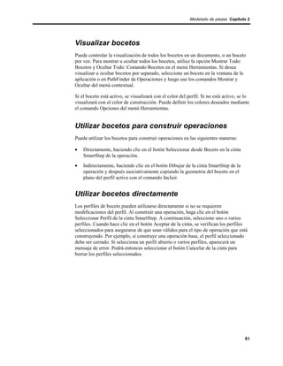 Modelado de piezas Capítulo 2




Visualizar bocetos
Puede controlar la visualización de todos los bocetos en un documento, o un boceto
por vez. Para mostrar u ocultar todos los bocetos, utilice la opción Mostrar Todo:
Bocetos y Ocultar Todo: Comando Bocetos en el menú Herramientas. Si desea
visualizar u ocultar bocetos por separado, seleccione un boceto en la ventana de la
aplicación o en PathFinder de Operaciones y luego use los comandos Mostrar y
Ocultar del menú contextual.

Si el boceto está activo, se visualizará con el color del perfil. Si no está activo, se lo
visualizará con el color de construcción. Puede definir los colores deseados mediante
el comando Opciones del menú Herramientas.


Utilizar bocetos para construir operaciones
Puede utilizar los bocetos para construir operaciones en las siguientes maneras:

•   Directamente, haciendo clic en el botón Seleccionar desde Boceto en la cinta
    SmartStep de la operación.
•   Indirectamente, haciendo clic en el botón Dibujar de la cinta SmartStep de la
    operación y después asociativamente copiando la geometría del boceto en el
    plano del perfil activo con el comando Incluir.


Utilizar bocetos directamente
Los perfiles de boceto pueden utilizarse directamente si no se requieren
modificaciones del perfil. Al construir una operación, haga clic en el botón
Seleccionar Perfil de la cinta SmartStep. A continuación, seleccione uno o varios
perfiles. Cuando hace clic en el botón Aceptar de la cinta, se verifican los perfiles
seleccionados para asegurarse de que sean válidos para el tipo de operación que está
construyendo. Por ejemplo, si construye una operación base, el perfil seleccionado
debe ser cerrado. Si selecciona un perfil abierto o varios perfiles, aparecerá un
mensaje de error. Podrá entonces seleccionar el botón Cancelar de la cinta para
borrar los perfiles seleccionados.




                                                                                       61
 