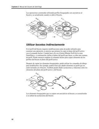 Capítulo 2 Manual del Usuario de Solid Edge



                    Las operaciones construidas utilizando perfiles bosquejados son asociativas al
                    boceto y se actualizarán cuando se edite el boceto.




                    Utilizar bocetos Indirectamente
                    Si el perfil del boceto requiere modificaciones antes de poder utilizarlo para
                    construir una operación, es preciso que primero lo copie al plano del perfil activo
                    con el comando Incluir. Cuando hace clic en el botón Dibujar Perfil de la cinta
                    SmartStep y, a continuación, define el plano del perfil que desee, se abre una ventana
                    de perfil. Puede entonces emplear el comando Incluir para copiar elementos de los
                    perfiles del boceto al plano del perfil activo.

                    Después de copiar los elementos bosquejados, podrá utilizar los comandos de dibujo
                    para modificarlos. Por ejemplo, podría tener que añadir elementos al perfil que no
                    estén incluidos en el boceto. También puede añadir acotaciones y relaciones entre los
                    elementos del plano del perfil activo y del boceto.




                    Los elementos bosquejados que se copian son asociativos al boceto y se actualizarán
                    si se editan las acotaciones del boceto.




62
 