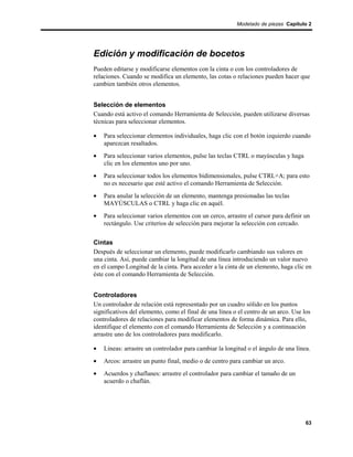 Modelado de piezas Capítulo 2




Edición y modificación de bocetos
Pueden editarse y modificarse elementos con la cinta o con los controladores de
relaciones. Cuando se modifica un elemento, las cotas o relaciones pueden hacer que
cambien también otros elementos.


Selección de elementos
Cuando está activo el comando Herramienta de Selección, pueden utilizarse diversas
técnicas para seleccionar elementos.

•   Para seleccionar elementos individuales, haga clic con el botón izquierdo cuando
    aparezcan resaltados.
•   Para seleccionar varios elementos, pulse las teclas CTRL o mayúsculas y haga
    clic en los elementos uno por uno.
•   Para seleccionar todos los elementos bidimensionales, pulse CTRL+A; para esto
    no es necesario que esté activo el comando Herramienta de Selección.
•   Para anular la selección de un elemento, mantenga presionadas las teclas
    MAYÚSCULAS o CTRL y haga clic en aquél.
•   Para seleccionar varios elementos con un cerco, arrastre el cursor para definir un
    rectángulo. Use criterios de selección para mejorar la selección con cercado.


Cintas
Después de seleccionar un elemento, puede modificarlo cambiando sus valores en
una cinta. Así, puede cambiar la longitud de una línea introduciendo un valor nuevo
en el campo Longitud de la cinta. Para acceder a la cinta de un elemento, haga clic en
éste con el comando Herramienta de Selección.


Controladores
Un controlador de relación está representado por un cuadro sólido en los puntos
significativos del elemento, como el final de una línea o el centro de un arco. Use los
controladores de relaciones para modificar elementos de forma dinámica. Para ello,
identifique el elemento con el comando Herramienta de Selección y a continuación
arrastre uno de los controladores para modificarlo.

•   Líneas: arrastre un controlador para cambiar la longitud o el ángulo de una línea.
•   Arcos: arrastre un punto final, medio o de centro para cambiar un arco.
•   Acuerdos y chaflanes: arrastre el controlador para cambiar el tamaño de un
    acuerdo o chaflán.




                                                                                     63
 