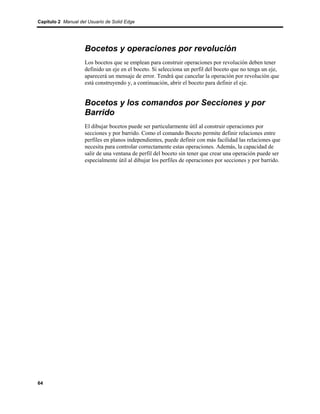 Capítulo 2 Manual del Usuario de Solid Edge




                    Bocetos y operaciones por revolución
                    Los bocetos que se emplean para construir operaciones por revolución deben tener
                    definido un eje en el boceto. Si selecciona un perfil del boceto que no tenga un eje,
                    aparecerá un mensaje de error. Tendrá que cancelar la operación por revolución que
                    está construyendo y, a continuación, abrir el boceto para definir el eje.


                    Bocetos y los comandos por Secciones y por
                    Barrido
                    El dibujar bocetos puede ser particularmente útil al construir operaciones por
                    secciones y por barrido. Como el comando Boceto permite definir relaciones entre
                    perfiles en planos independientes, puede definir con más facilidad las relaciones que
                    necesita para controlar correctamente estas operaciones. Además, la capacidad de
                    salir de una ventana de perfil del boceto sin tener que crear una operación puede ser
                    especialmente útil al dibujar los perfiles de operaciones por secciones y por barrido.




64
 