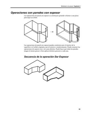 Modelado de piezas Capítulo 2




Operaciones con paredes con espesor
         Las operaciones de pared con espesor se construyen quitando volumen a una pieza
         para dejar un sólido.




         Las operaciones de pared con espesor pueden construirse por el interior de la
         superficie o el sólido originales, por el exterior o simétricamente. Puede construir las
         operaciones de espesor con o sin caras abiertas. Puede hacer que todas las paredes
         tengan el mismo grosor o bien aplicar distintos grosores a cada una.


         Secuencia de la operación Dar Espesor




                                                                                               65
 