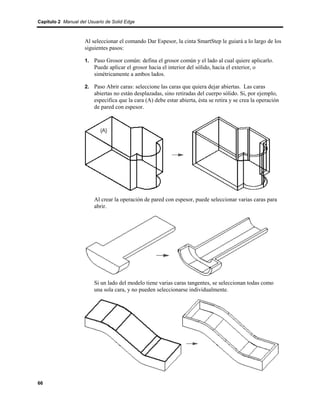 Capítulo 2 Manual del Usuario de Solid Edge



                    Al seleccionar el comando Dar Espesor, la cinta SmartStep le guiará a lo largo de los
                    siguientes pasos:

                    1. Paso Grosor común: defina el grosor común y el lado al cual quiere aplicarlo.
                         Puede aplicar el grosor hacia el interior del sólido, hacia el exterior, o
                         simétricamente a ambos lados.

                    2. Paso Abrir caras: seleccione las caras que quiera dejar abiertas. Las caras
                         abiertas no están desplazadas, sino retiradas del cuerpo sólido. Si, por ejemplo,
                         especifica que la cara (A) debe estar abierta, ésta se retira y se crea la operación
                         de pared con espesor.




                         Al crear la operación de pared con espesor, puede seleccionar varias caras para
                         abrir.




                         Si un lado del modelo tiene varias caras tangentes, se seleccionan todas como
                         una sola cara, y no pueden seleccionarse individualmente.




66
 