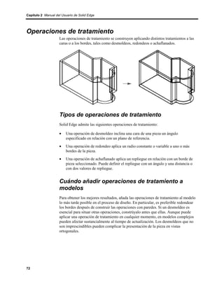 Capítulo 2 Manual del Usuario de Solid Edge




Operaciones de tratamiento
                    Las operaciones de tratamiento se construyen aplicando distintos tratamientos a las
                    caras o a los bordes, tales como desmoldeos, redondeos o achaflanados.




                    Tipos de operaciones de tratamiento
                    Solid Edge admite las siguientes operaciones de tratamiento:

                    •    Una operación de desmoldeo inclina una cara de una pieza un ángulo
                         especificado en relación con un plano de referencia.
                    •    Una operación de redondeo aplica un radio constante o variable a uno o más
                         bordes de la pieza.
                    •    Una operación de achaflanado aplica un repliegue en relación con un borde de
                         pieza seleccionado. Puede definir el repliegue con un ángulo y una distancia o
                         con dos valores de repliegue.


                    Cuándo añadir operaciones de tratamiento a
                    modelos
                    Para obtener los mejores resultados, añada las operaciones de tratamiento al modelo
                    lo más tarde posible en el proceso de diseño. En particular, es preferible redondear
                    los bordes después de construir las operaciones con paredes. Si un desmoldeo es
                    esencial para situar otras operaciones, constrúyalo antes que ellas. Aunque puede
                    aplicar una operación de tratamiento en cualquier momento, en modelos complejos
                    pueden afectar sustancialmente al tiempo de actualización. Los desmoldeos que no
                    son imprescindibles pueden complicar la presentación de la pieza en vistas
                    ortogonales.




72
 