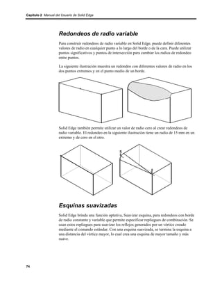 Capítulo 2 Manual del Usuario de Solid Edge




                    Redondeos de radio variable
                    Para construir redondeos de radio variable en Solid Edge, puede definir diferentes
                    valores de radio en cualquier punto a lo largo del borde o de la cara. Puede utilizar
                    puntos significativos y puntos de intersección para cambiar los radios de redondeo
                    entre puntos.

                    La siguiente ilustración muestra un redondeo con diferentes valores de radio en los
                    dos puntos extremos y en el punto medio de un borde.




                    Solid Edge también permite utilizar un valor de radio cero al crear redondeos de
                    radio variable. El redondeo en la siguiente ilustración tiene un radio de 15 mm en un
                    extremo y de cero en el otro.




                    Esquinas suavizadas
                    Solid Edge brinda una función optativa, Suavizar esquina, para redondeos con borde
                    de radio constante y variable que permite especificar repliegues de combinación. Se
                    usan estos repliegues para suavizar los reflejos generados por un vértice creado
                    mediante el comando estándar. Con una esquina suavizada, se termina la esquina a
                    una distancia del vértice mayor, lo cual crea una esquina de mayor tamaño y más
                    suave.




74
 