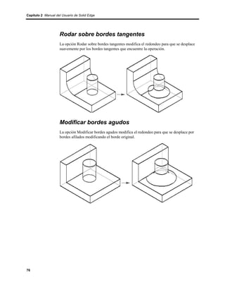 Capítulo 2 Manual del Usuario de Solid Edge




                    Rodar sobre bordes tangentes
                    La opción Rodar sobre bordes tangentes modifica el redondeo para que se desplace
                    suavemente por los bordes tangentes que encuentre la operación.




                    Modificar bordes agudos
                    La opción Modificar bordes agudos modifica el redondeo para que se desplace por
                    bordes afilados modificando el borde original.




76
 