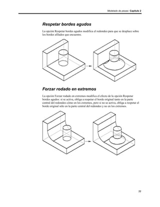 Modelado de piezas Capítulo 2




Respetar bordes agudos
La opción Respetar bordes agudos modifica el redondeo para que se desplace sobre
los bordes afilados que encuentre.




Forzar rodado en extremos
La opción Forzar rodado en extremos modifica el efecto de la opción Respetar
bordes agudos: si se activa, obliga a respetar el borde original tanto en la parte
central del redondeo cómo en los extremos, pero si no se activa, obliga a respetar el
borde original sólo en la parte central del redondeo y no en los extremos.




                                                                                    77
 
