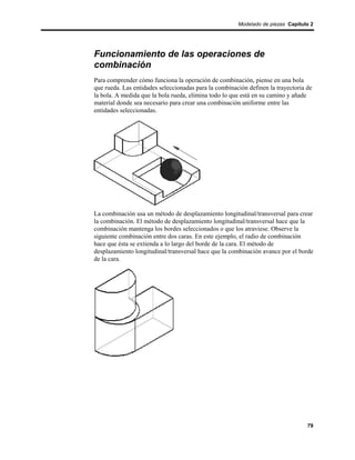 Modelado de piezas Capítulo 2




Funcionamiento de las operaciones de
combinación
Para comprender cómo funciona la operación de combinación, piense en una bola
que rueda. Las entidades seleccionadas para la combinación definen la trayectoria de
la bola. A medida que la bola rueda, elimina todo lo que está en su camino y añade
material donde sea necesario para crear una combinación uniforme entre las
entidades seleccionadas.




La combinación usa un método de desplazamiento longitudinal/transversal para crear
la combinación. El método de desplazamiento longitudinal/transversal hace que la
combinación mantenga los bordes seleccionados o que los atraviese. Observe la
siguiente combinación entre dos caras. En este ejemplo, el radio de combinación
hace que ésta se extienda a lo largo del borde de la cara. El método de
desplazamiento longitudinal/transversal hace que la combinación avance por el borde
de la cara.




                                                                                  79
 