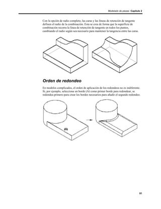 Modelado de piezas Capítulo 2



Con la opción de radio completo, las caras y las líneas de retención de tangente
definen el radio de la combinación. Esta se crea de forma que la superficie de
combinación recorra la línea de retención de tangente en todos los puntos,
cambiando el radio según sea necesario para mantener la tangencia entre las caras.




Orden de redondeo
En modelos complicados, el orden de aplicación de los redondeos no es indiferente.
Si, por ejemplo, selecciona un borde (A) como primer borde para redondear, se
redondea primero para crear los bordes necesarios para añadir el segundo redondeo.




                                                                                     81
 