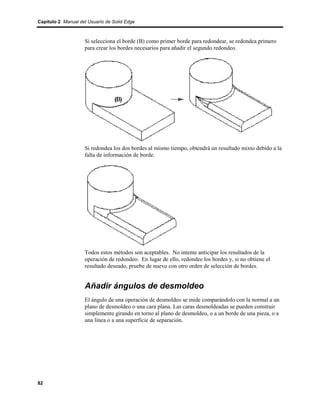 Capítulo 2 Manual del Usuario de Solid Edge



                    Si selecciona el borde (B) como primer borde para redondear, se redondea primero
                    para crear los bordes necesarios para añadir el segundo redondeo.




                    Si redondea los dos bordes al mismo tiempo, obtendrá un resultado mixto debido a la
                    falta de información de borde.




                    Todos estos métodos son aceptables. No intente anticipar los resultados de la
                    operación de redondeo. En lugar de ello, redondee los bordes y, si no obtiene el
                    resultado deseado, pruebe de nuevo con otro orden de selección de bordes.


                    Añadir ángulos de desmoldeo
                    El ángulo de una operación de desmoldeo se mide comparándolo con la normal a un
                    plano de desmoldeo o una cara plana. Las caras desmoldeadas se pueden construir
                    simplemente girando en torno al plano de desmoldeo, o a un borde de una pieza, o a
                    una línea o a una superficie de separación.




82
 