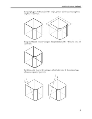 Modelado de piezas Capítulo 2



Por ejemplo, para añadir un desmoldeo simple, primero identifique una cara plana o
un plano de referencia.




Luego escriba en la cinta un valor para el ángulo de desmoldeo y defina las caras del
desmoldeo.




Por último, sitúe el cursor del ratón para definir la dirección de desmoldeo y haga
clic cuando aparezca la correcta.




                                                                                      83
 